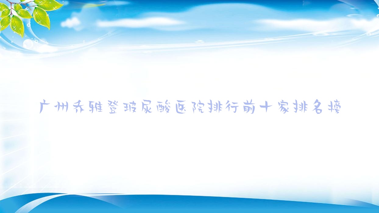 广州乔雅登玻尿酸医院排行前十家排名榜总览/南垣是本地热门医院 广州乔雅登玻尿酸医院排行前十家排名榜总览/南垣是本地热门医院