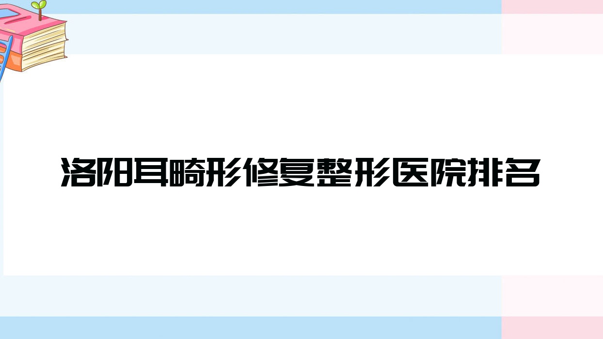 洛陽耳畸形修復(fù)哪家醫(yī)院較好？人氣排行前十，天使等口碑入選