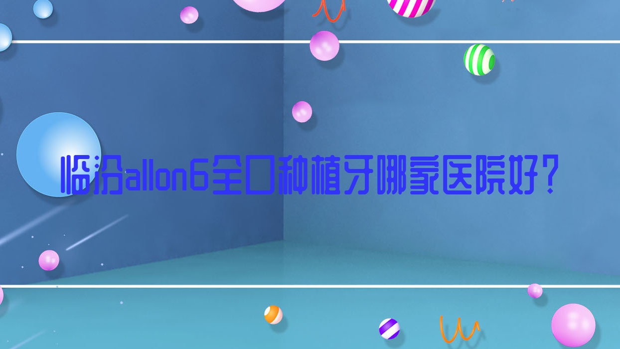臨汾allon6全口種植牙哪家醫(yī)院好？臨汾allon6全口種植牙的醫(yī)院有堯都完美齒科/洪洞善旺齒科醫(yī)院