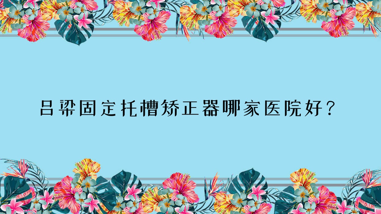 呂梁固定托槽矯正器哪家醫(yī)院好？呂梁固定托槽矯正器的醫(yī)院有孝義愛牙/交口宋娟
