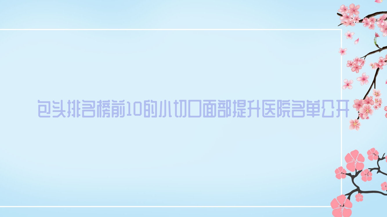 包頭排名榜前10的小切口面部提升醫(yī)院名單公開(推薦包頭小切口面部提升不錯的10家醫(yī)院)