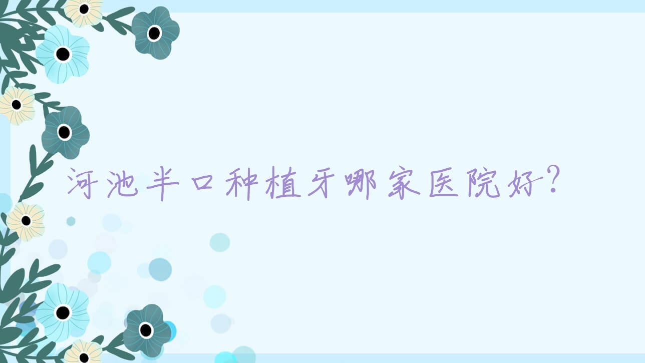 河池半口种植牙哪家医院好?排名前十医院有卓凡/伊皓 河池半口种植牙哪家医院好?排名前十医院有卓凡/伊皓