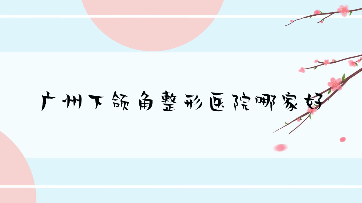 廣州下頜角哪里好？?jī)r(jià)格多少錢？柳大烈醫(yī)生集團(tuán)/星途/因你美妍15000起