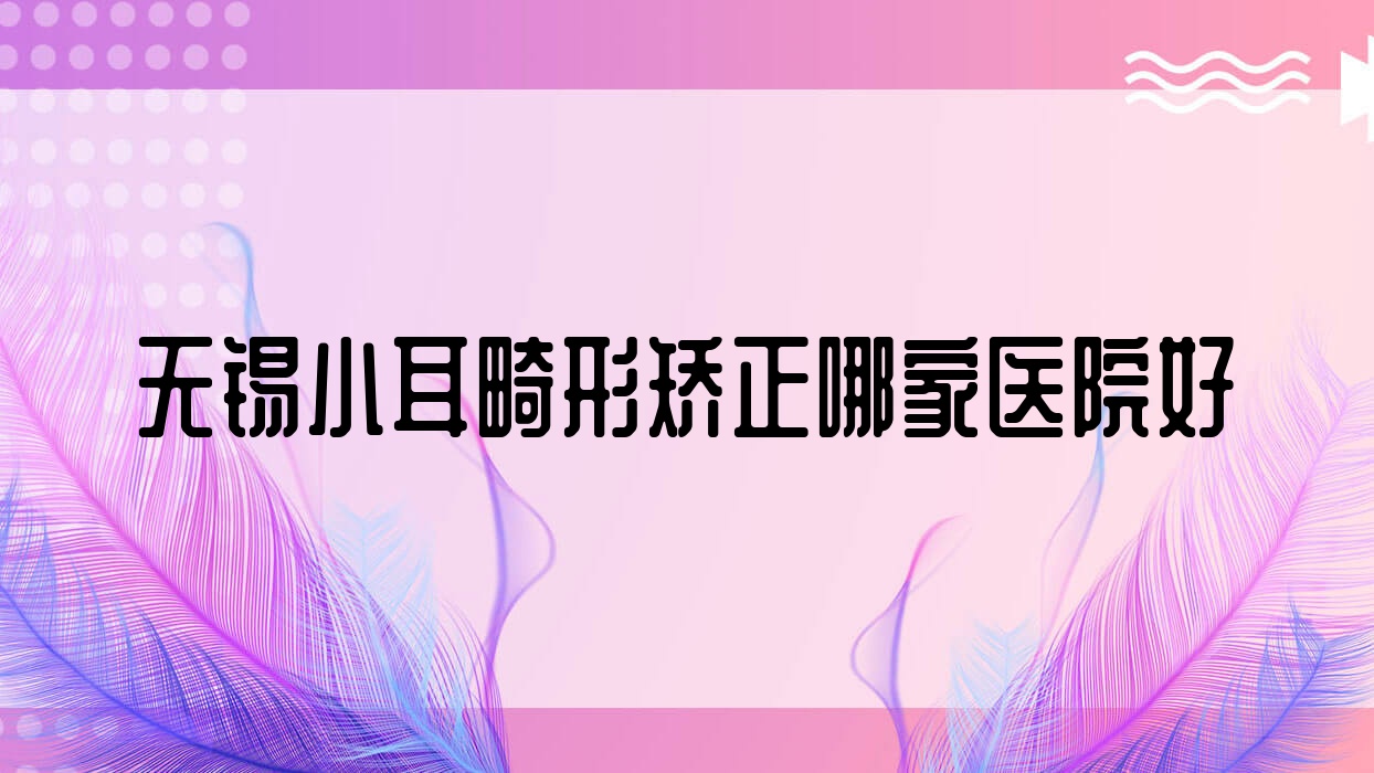 無錫小耳畸形矯正哪家醫(yī)院好？整形醫(yī)院、人氣測(cè)評(píng)收費(fèi)收費(fèi)表一覽！