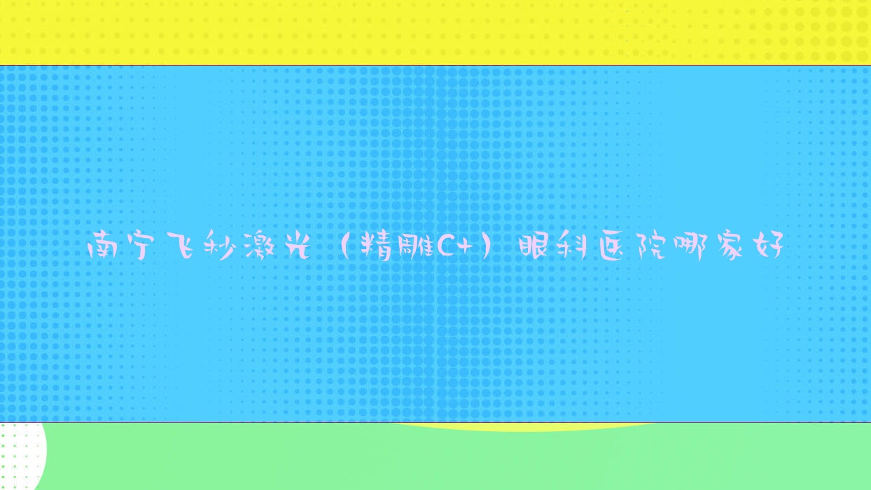 南宁飞秒激光（精雕C+）哪里好？价格多少钱？广西医科大学附属第一医院|广西江滨医院|瑞康医院好还不贵