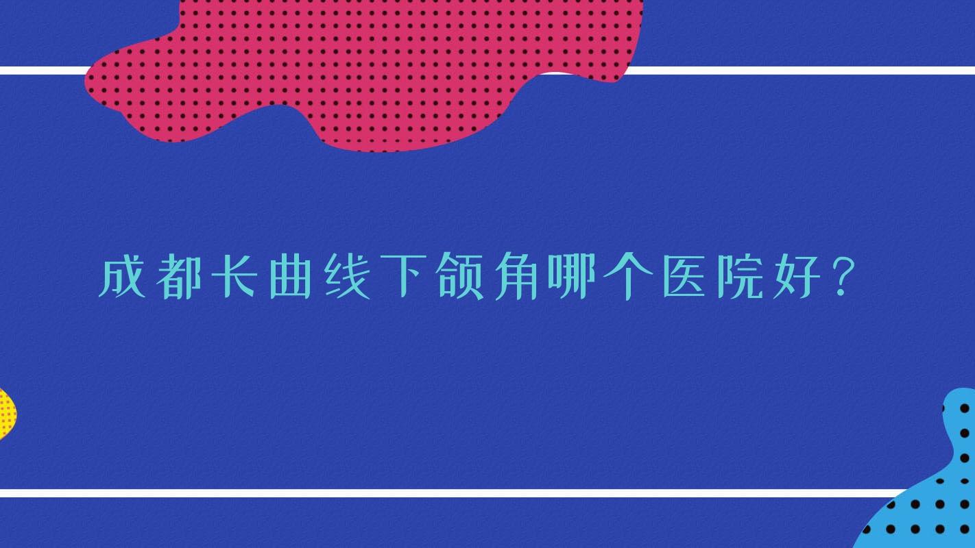 成都長曲線下頜角哪個醫(yī)院好？魅顏、崇州熙美本色棲曼、萊瑞拉威塑醫(yī)院等這10家技術很好