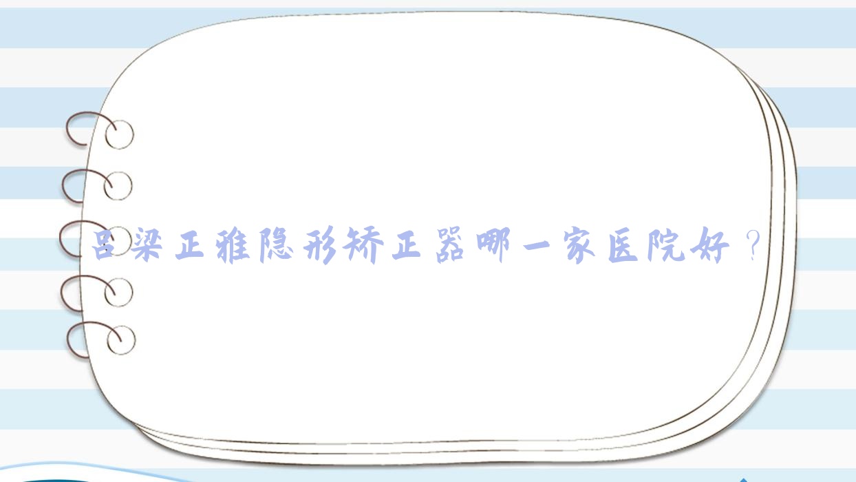 呂梁正雅隱形矯正器哪一家醫(yī)院好？排名前十醫(yī)院有離石賀貴生/孝義趙珍
