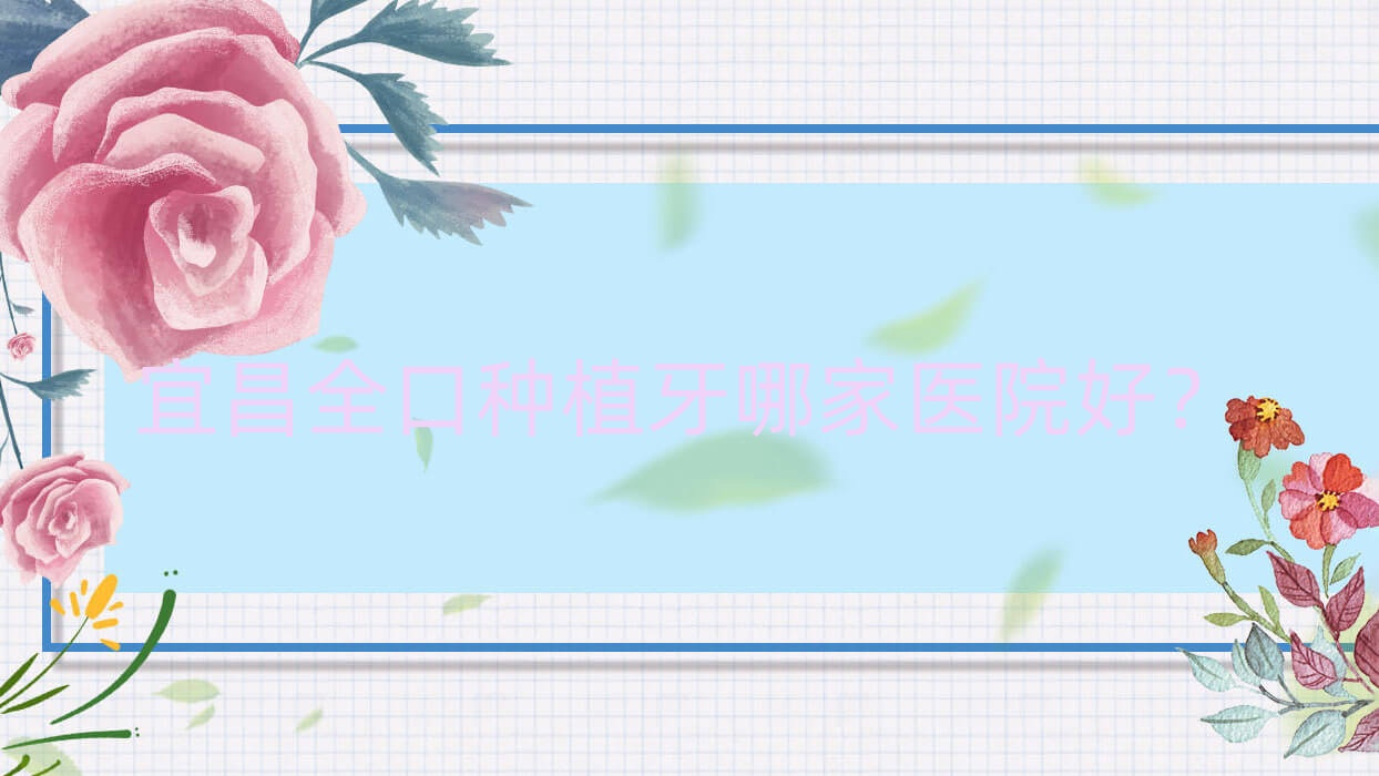 宜昌全口種植牙哪家醫(yī)院好？排名前十醫(yī)院有西陵仁泰/康貝