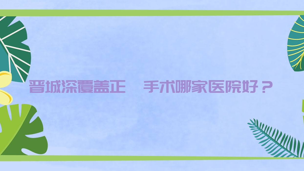 晉城深覆蓋正頜手術哪家醫(yī)院好？晉城偏頜正頜手術/齙牙正頜手術選擇這幾家