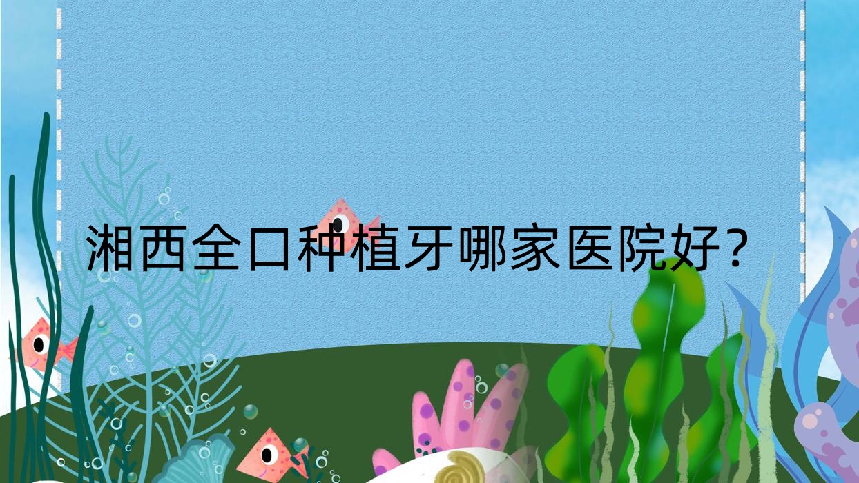 湘西全口種植牙哪家醫(yī)院好？湘西(舊)種植牙/拔智齒可選這幾家