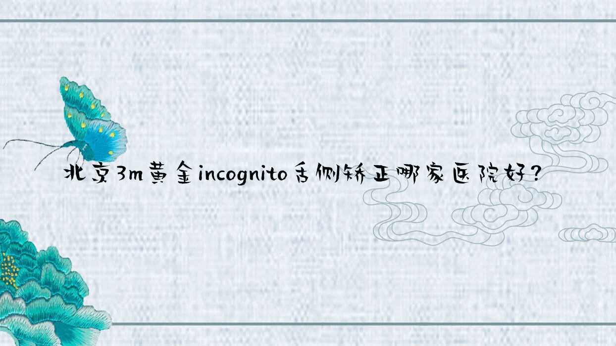 北京3m黃金incognito舌側(cè)矯正哪家醫(yī)院好？北京ebrace舌側(cè)矯正/挑選這些