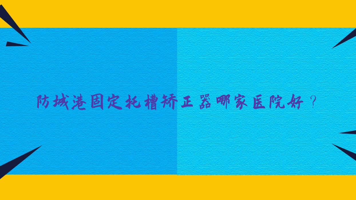 防城港固定托槽矯正器哪家醫(yī)院好？排名前十醫(yī)院有好百年/桓博
