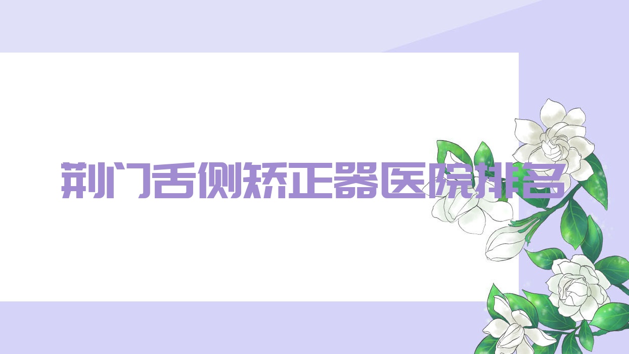 荊門舌側(cè)矯正器醫(yī)院排名荊門舌側(cè)矯正器京山京楚好還不貴