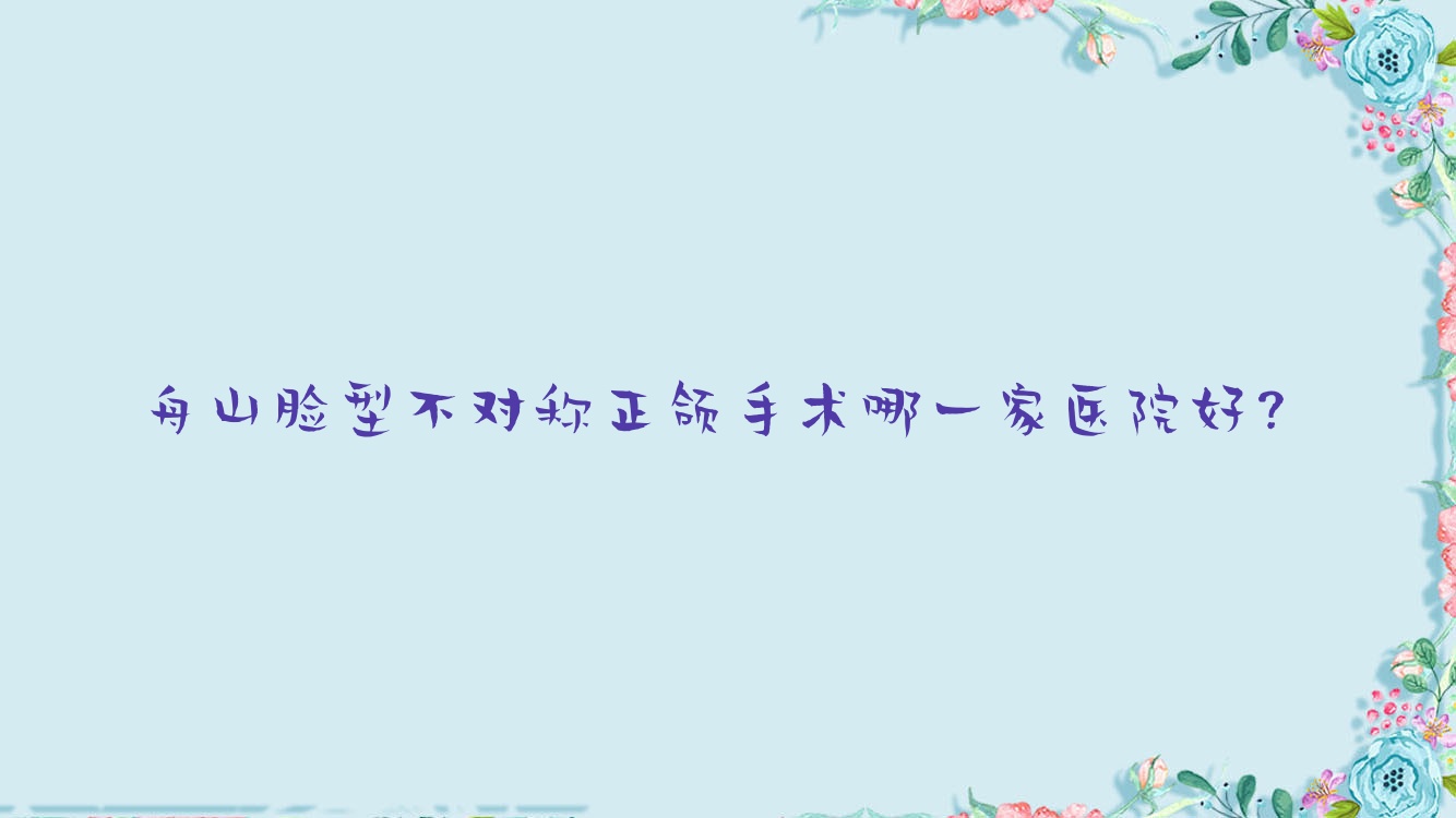 舟山臉型不對(duì)稱正頜手術(shù)哪一家醫(yī)院好？舟山雙頜前突正頜手術(shù)/深覆蓋正頜手術(shù)選擇這幾家