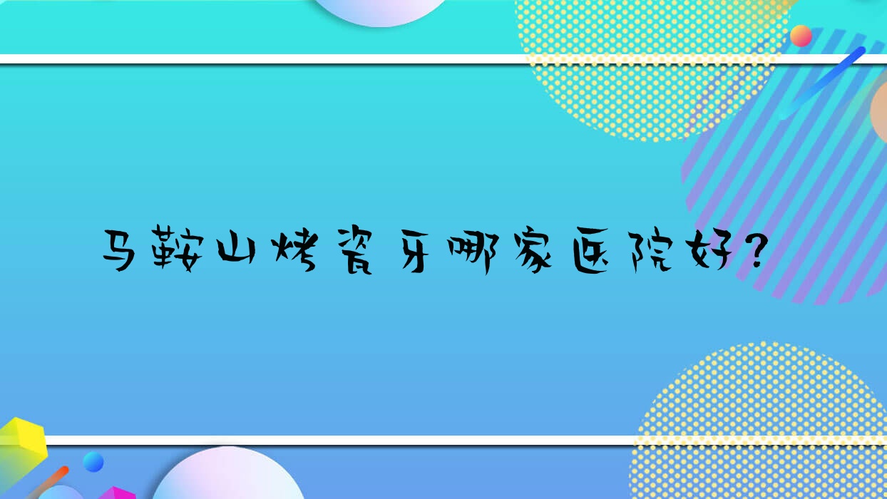 馬鞍山烤瓷牙哪家醫(yī)院好？排名前十醫(yī)院有萬諾/鑫馬醫(yī)院