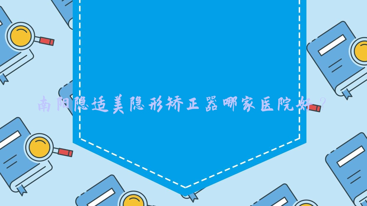 南陽(yáng)隱適美隱形矯正器哪家醫(yī)院好？排名前十醫(yī)院有方城萬(wàn)超/康澤