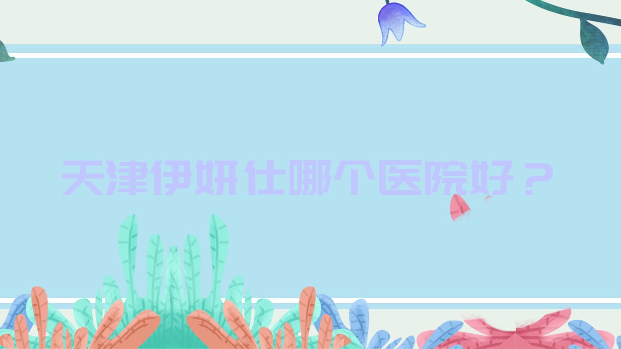 天津伊妍仕哪個醫(yī)院好？理白|圣享醫(yī)院|雪菱花等這10家技術(shù)很好