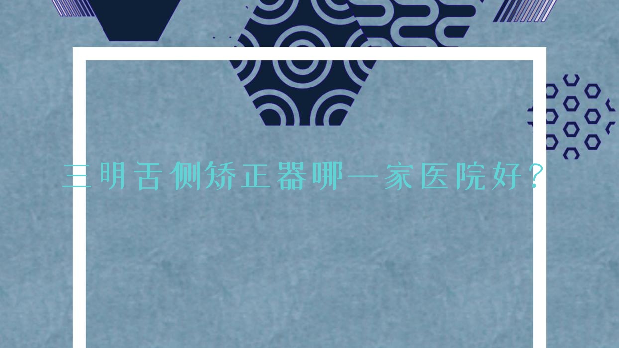 三明舌側(cè)矯正器哪一家醫(yī)院好？排名前十醫(yī)院有三元皓特/貝恩