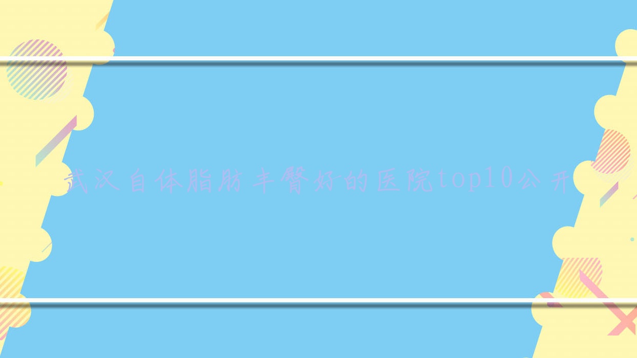 武漢自體脂肪豐臀好的醫(yī)院top10公開:彼家美創(chuàng)醫(yī)學(xué)/韻柔/蘭米等有有名氣醫(yī)生