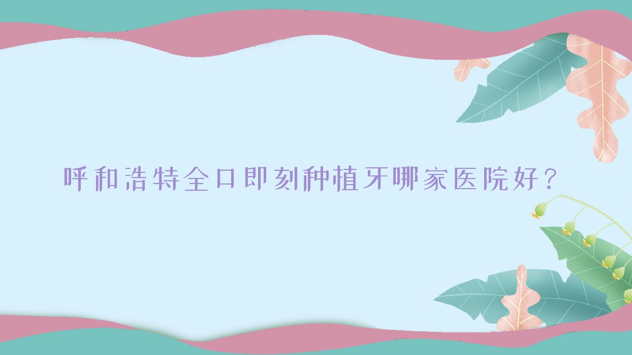 呼和浩特全口即刻種植牙哪家醫(yī)院好？呼和浩特全口即刻負(fù)重種植牙/全口種植牙可選這幾家