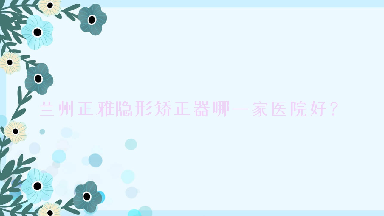 蘭州正雅隱形矯正器哪一家醫(yī)院好？蘭州時(shí)代天使隱形矯正器/隱適美隱形矯正器甄選這些