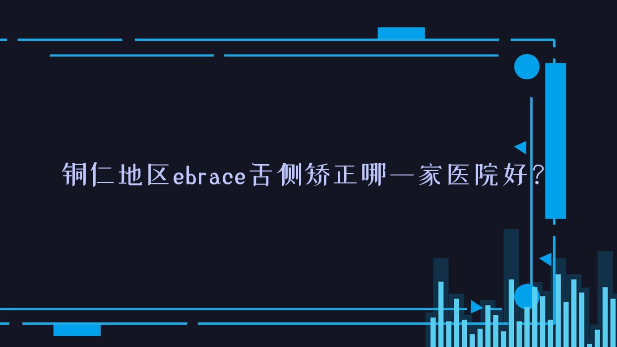 銅仁地區(qū)ebrace舌側(cè)矯正哪一家醫(yī)院好？銅仁地區(qū)3m黃金incognito舌側(cè)矯正/甄選這幾家