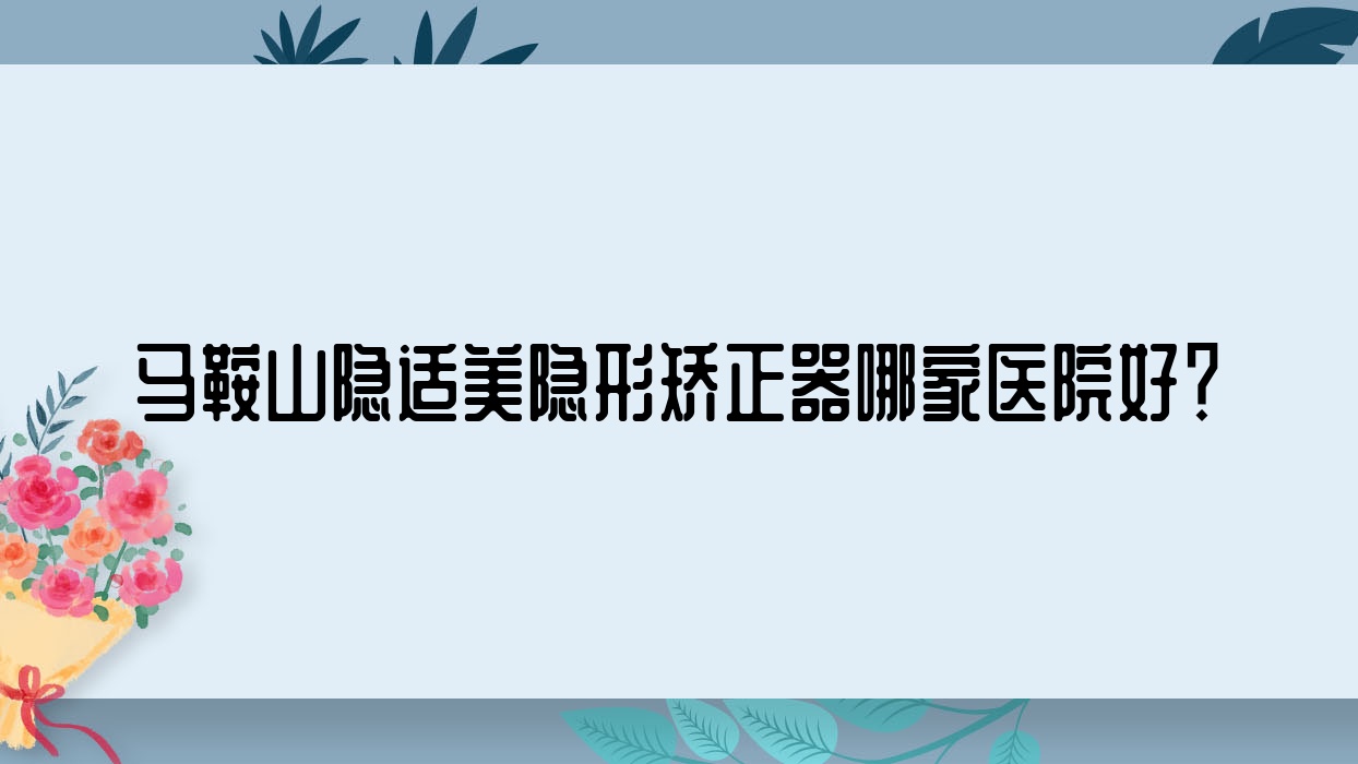 馬鞍山隱適美隱形矯正器哪家醫(yī)院好？排名前十醫(yī)院有鑫馬醫(yī)院/德馭總醫(yī)院-科