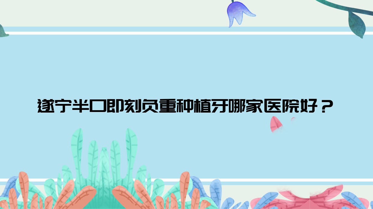 遂宁半口即刻负重种植牙哪家医院好?排名前十医院有华美牙科/优佳 遂宁半口即刻负重种植牙哪家医院好?排名前十医院有华美牙科/优佳