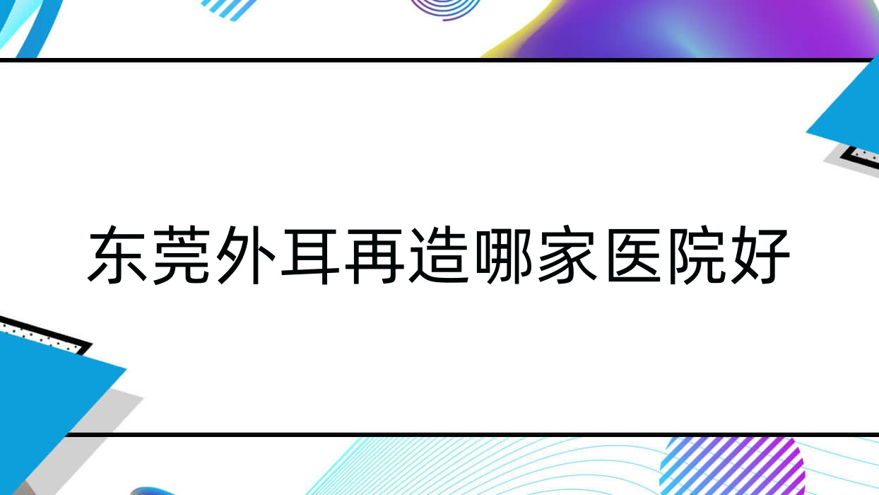 東莞外耳再造哪家醫(yī)院好？整形醫(yī)院、人氣評(píng)價(jià)收費(fèi)價(jià)格表一覽！