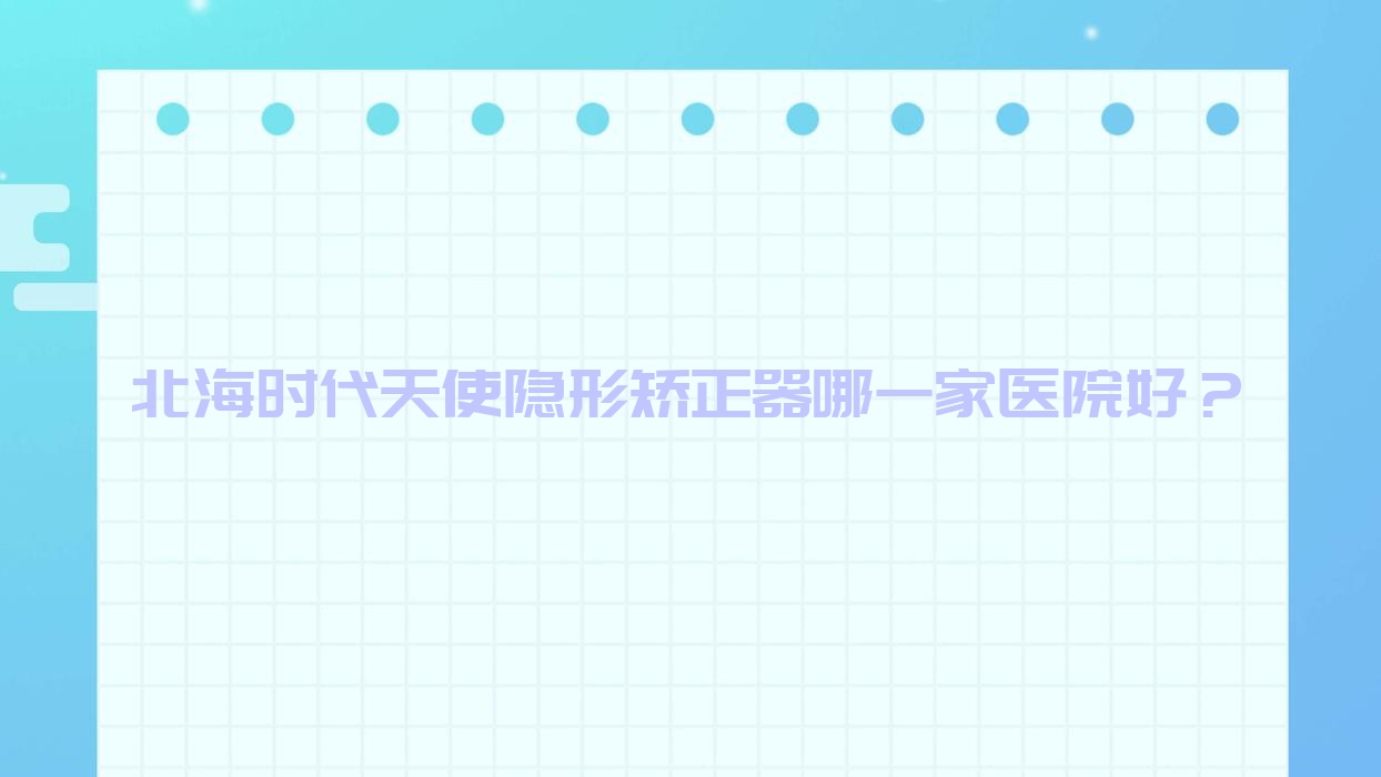 北海時(shí)代天使隱形矯正器哪一家醫(yī)院好？北海正雅隱形矯正器/隱適美隱形矯正器選擇這幾家
