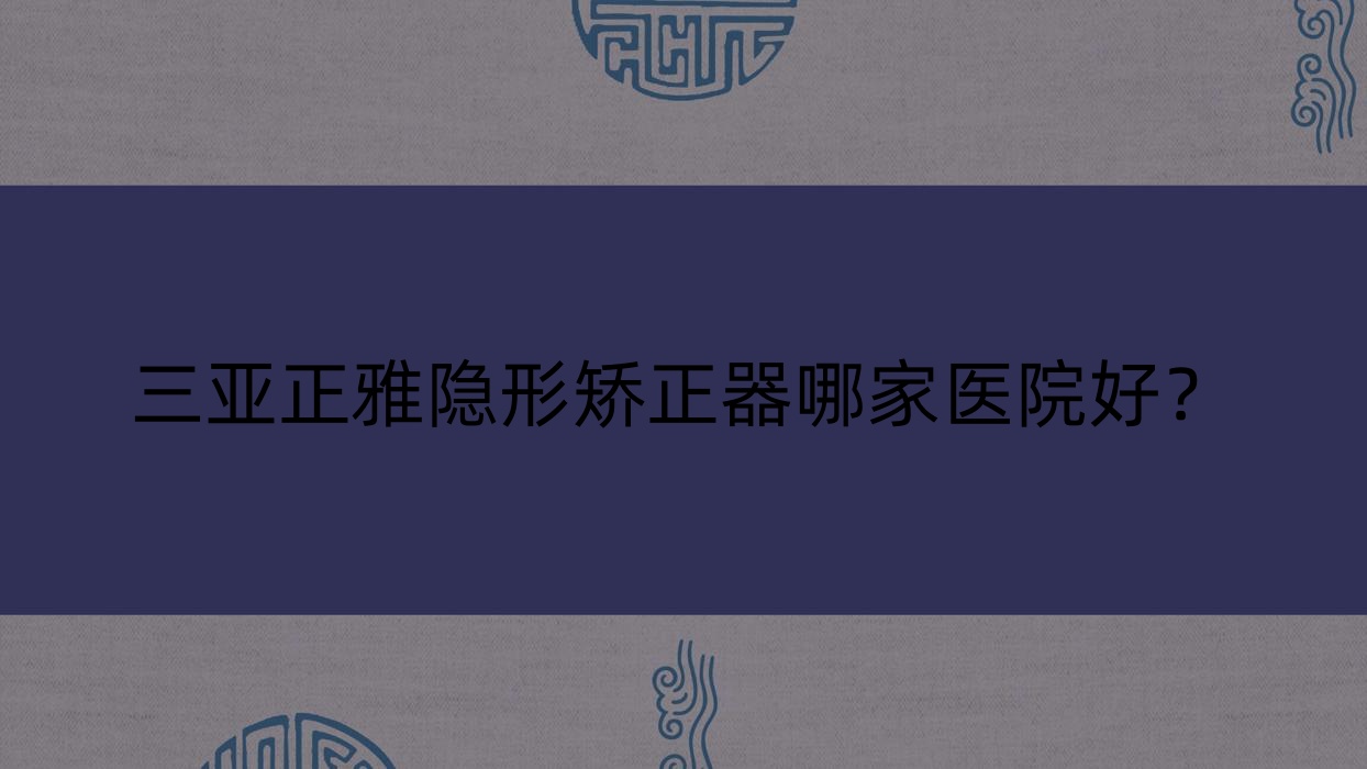 三亞正雅隱形矯正器哪家醫(yī)院好？排名前十醫(yī)院有?？谖⑿︶t(yī)院/微笑