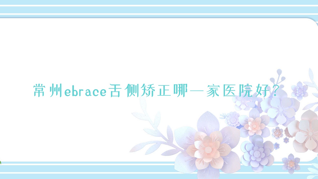 常州ebrace舌側(cè)矯正哪一家醫(yī)院好？常州3m黃金incognito舌側(cè)矯正/選擇這幾家
