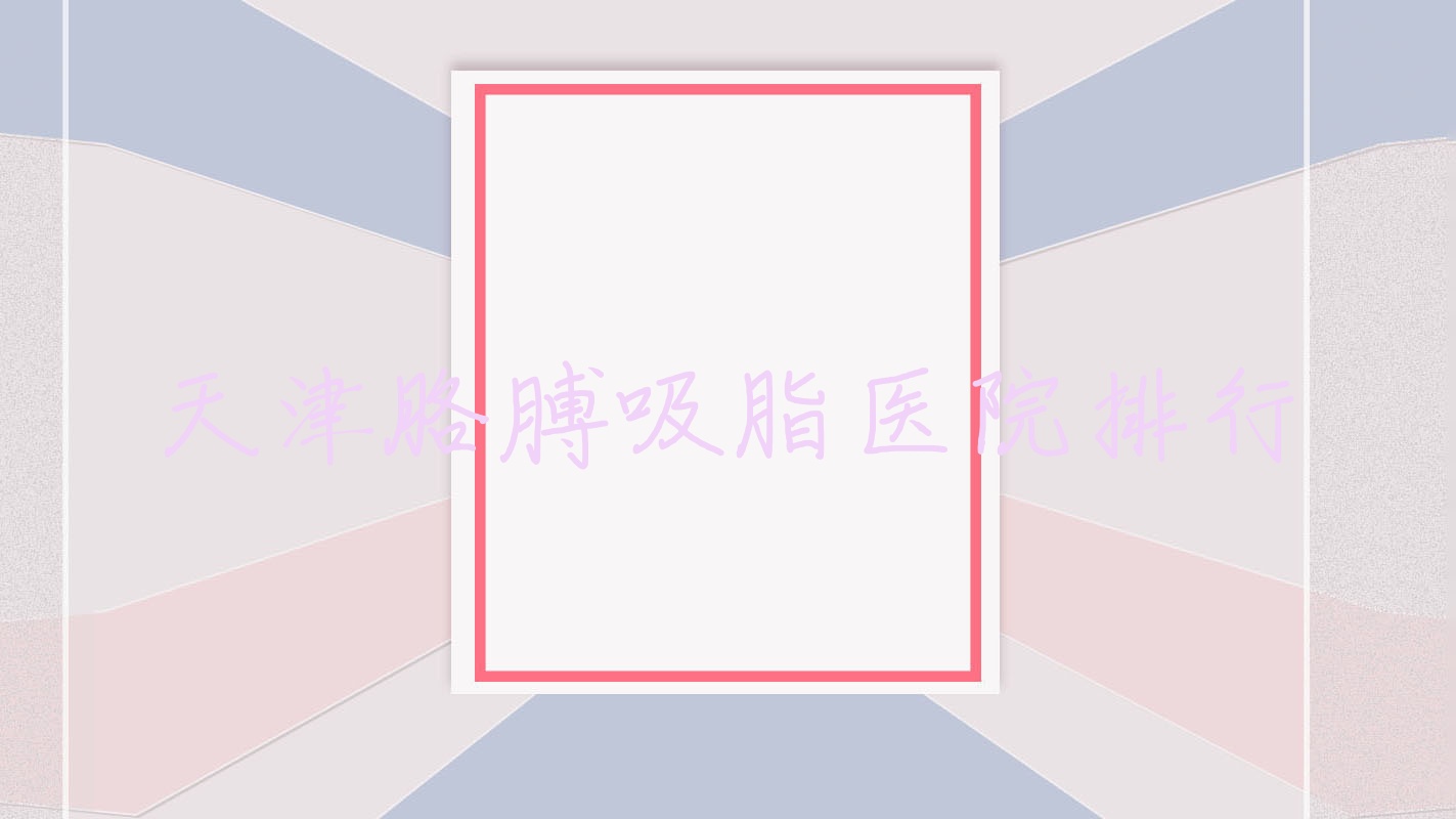 天津胳膊吸脂醫(yī)院排行收費(fèi)表預(yù)覽！公辦、私立都有
