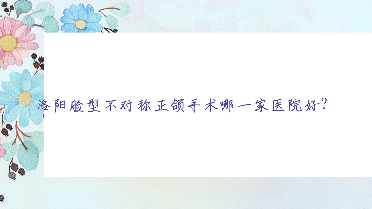 洛陽臉型不對稱正頜手術哪一家醫(yī)院好？洛陽臉型不對稱正頜手術的醫(yī)院有南昌路傾策/幼亨