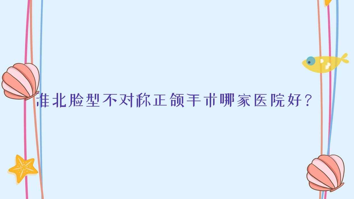 淮北臉型不對稱正頜手術哪家醫(yī)院好？排名前十醫(yī)院有醫(yī)院/相山愛牙樂