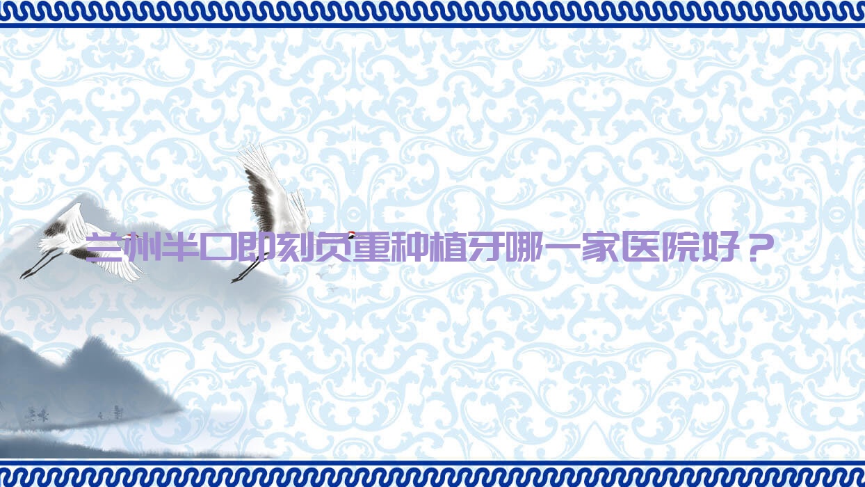 蘭州半口即刻負重種植牙哪一家醫(yī)院好？排名前十醫(yī)院有韓美/牙王國數(shù)字化張掖