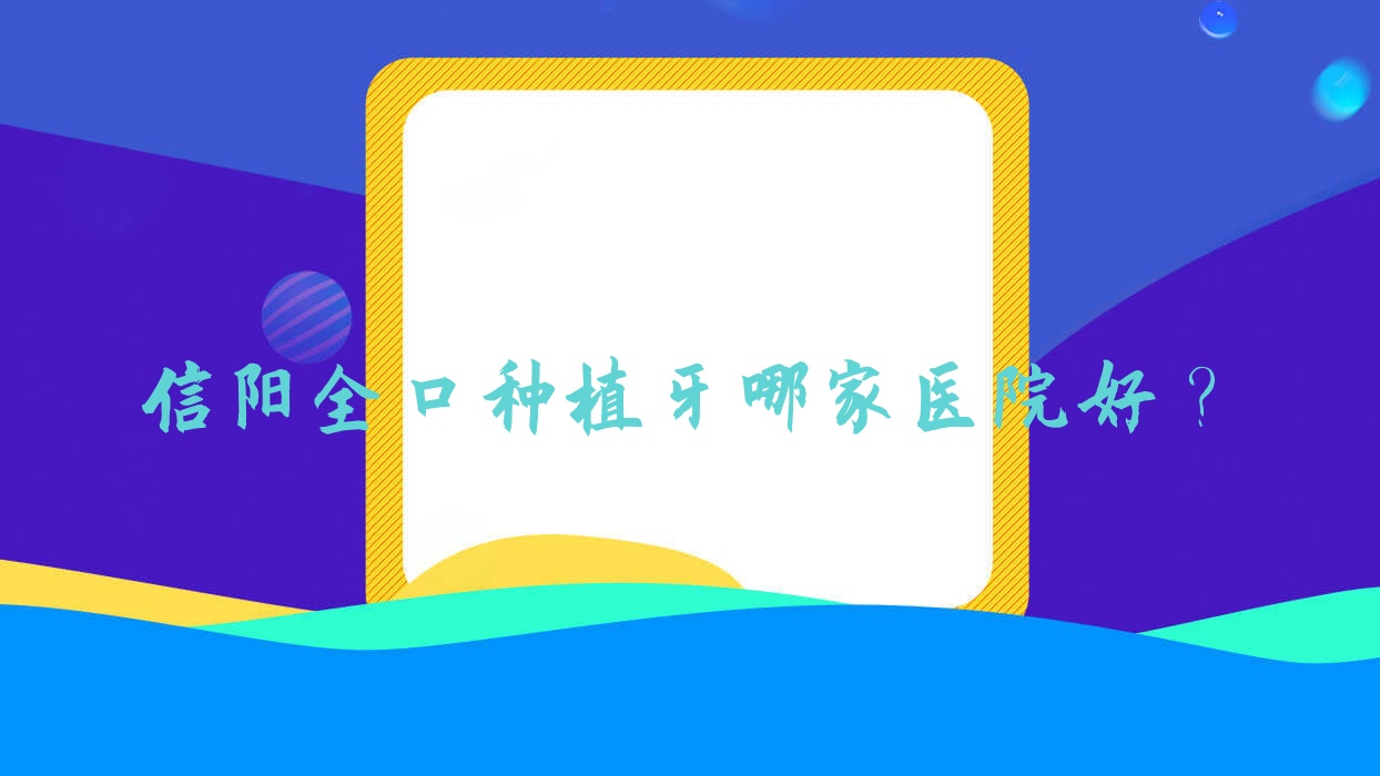 信陽全口種植牙哪家醫(yī)院好？排名前十醫(yī)院有李丹/植得