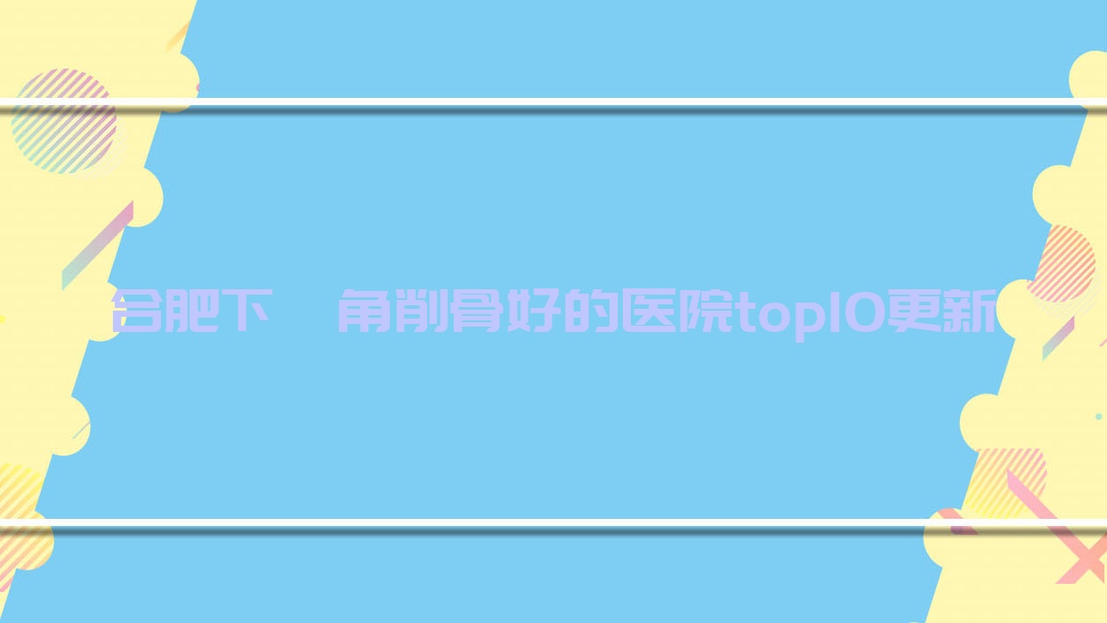 合肥下頜角削骨好的醫(yī)院top10更新:美迪芬|艾美麗亞|伊微尚等有出名醫(yī)生