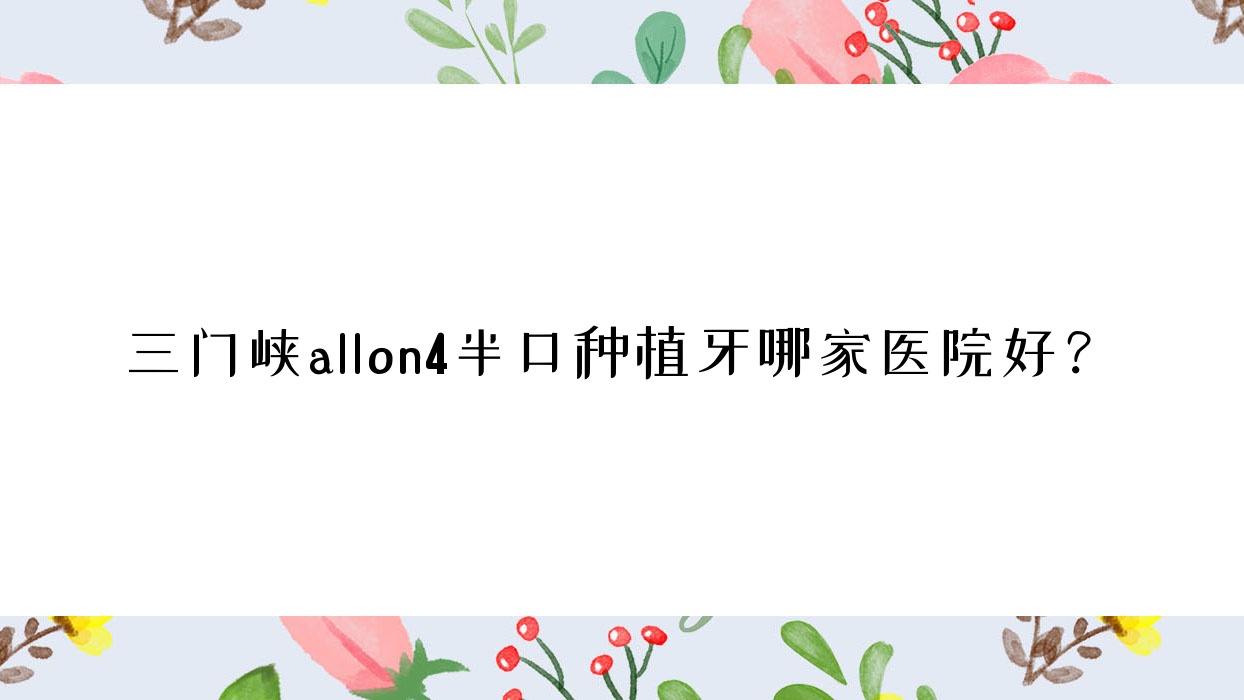 三門峽allon4半口種植牙哪家醫(yī)院好？三門峽allon4半口種植牙的醫(yī)院有靈寶少龍/牙管家