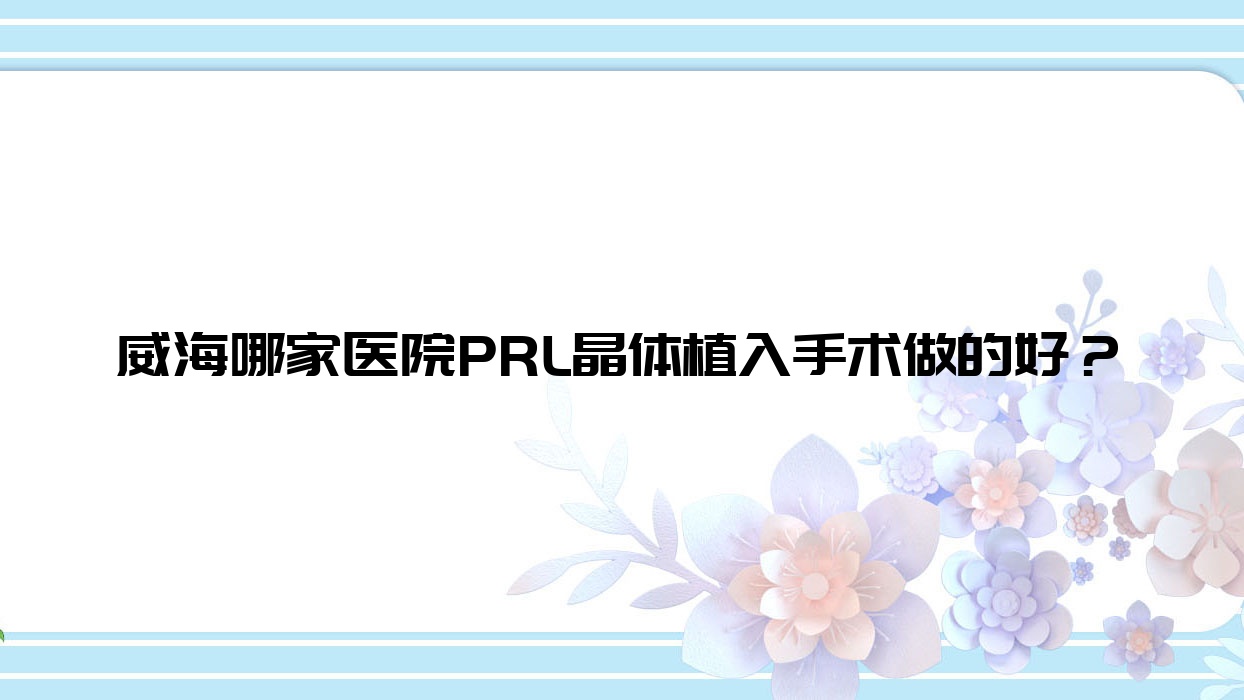 威海哪家醫(yī)院PRL晶體植入手術做的好？全新威海PRL晶體植入排名TOP10醫(yī)院公布