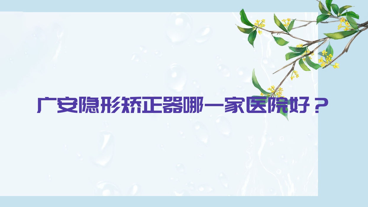 廣安隱形矯正器哪一家醫(yī)院好？排名前十醫(yī)院有鄰水李紹穎/華冠