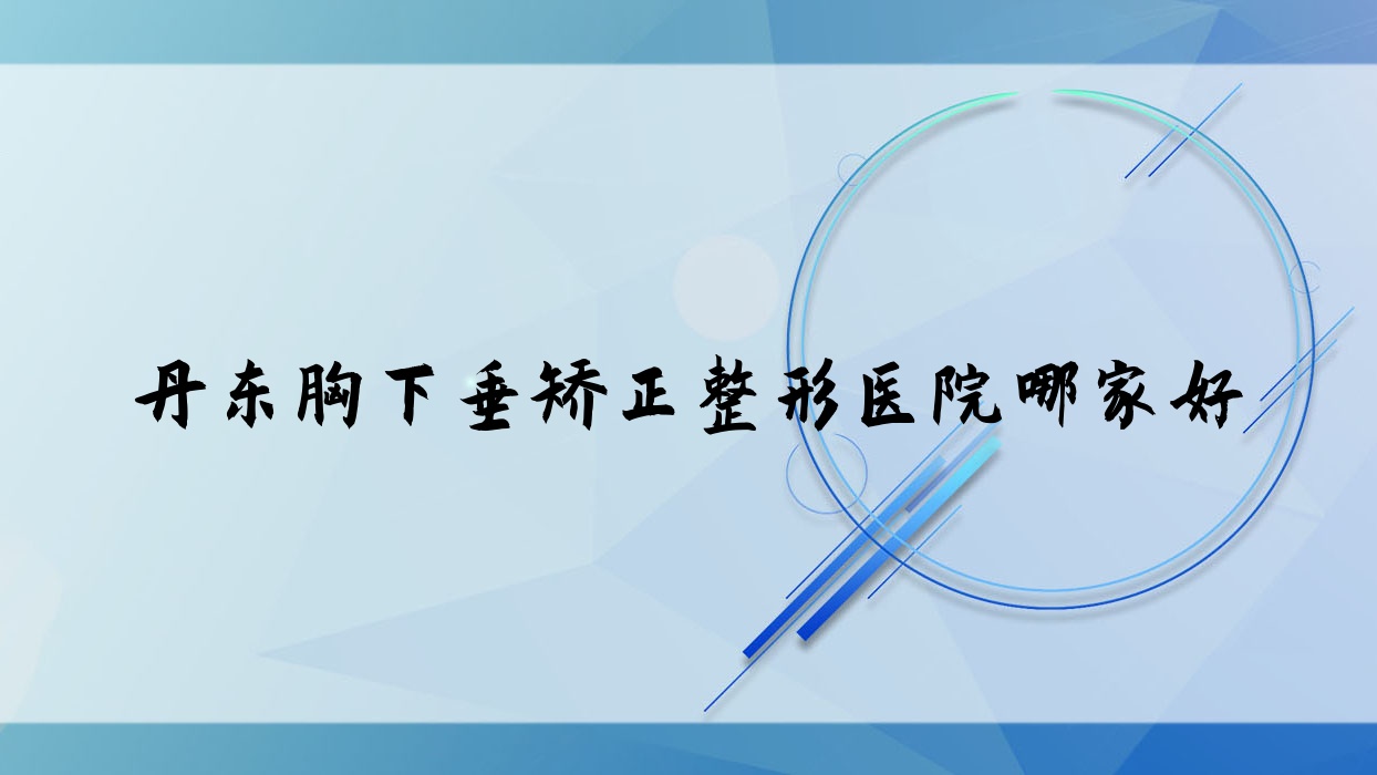 丹東胸下垂矯正哪家好？丹東整形醫(yī)院排名醫(yī)林、思美源、東港倍嘉麗揚(yáng)