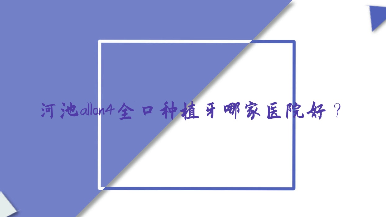 河池allon4全口種植牙哪家醫(yī)院好？排名前十醫(yī)院有宜州佳貝/微笑