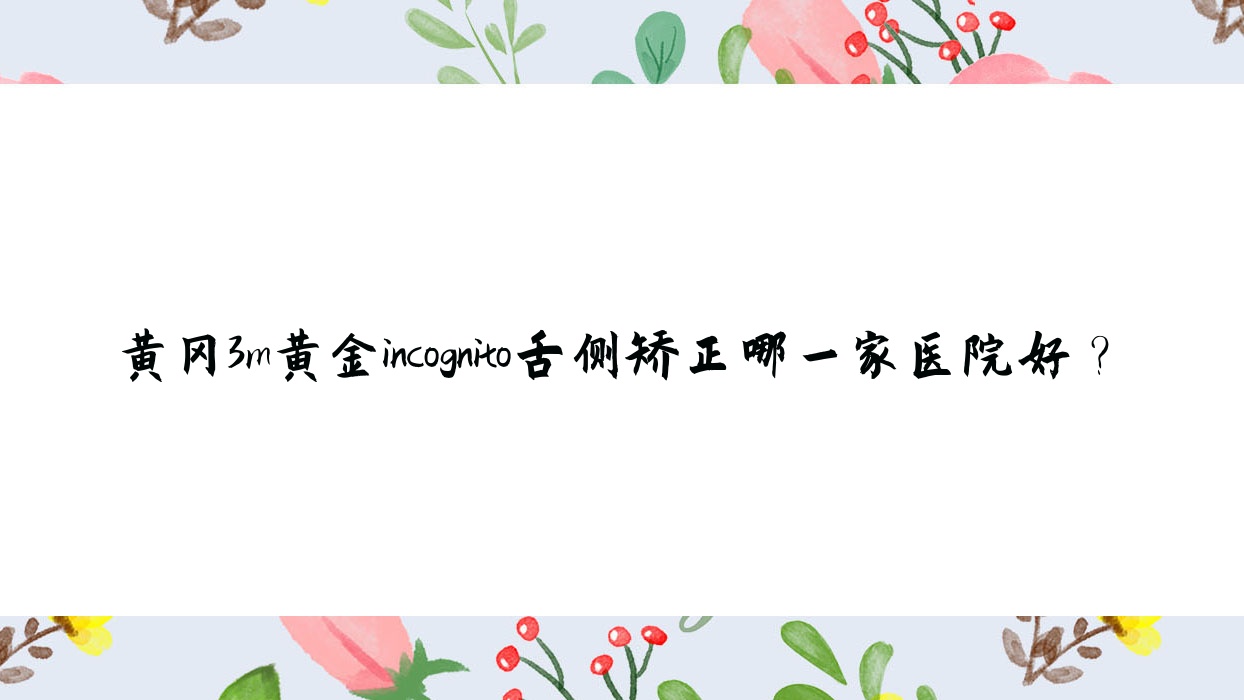 黃岡3m黃金incognito舌側(cè)矯正哪一家醫(yī)院好？黃岡ebrace舌側(cè)矯正/選擇這幾個
