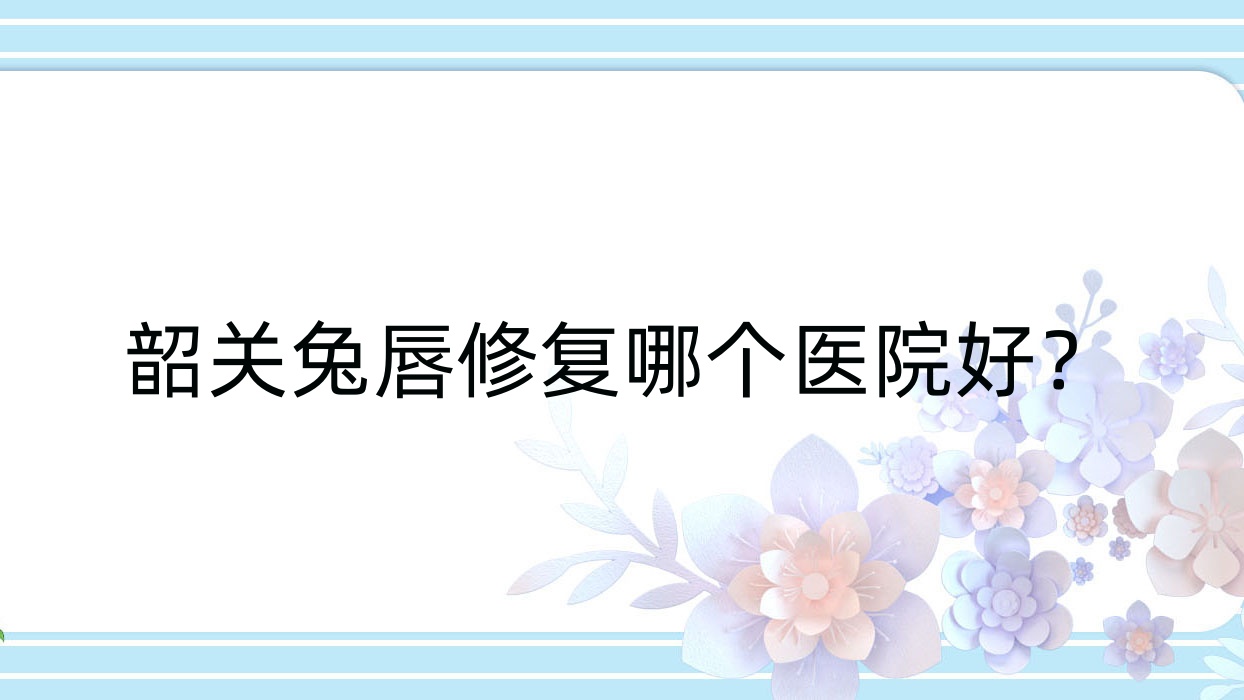 韶關兔唇修復哪個醫(yī)院好？覓妍|馨辰|廣東涵美醫(yī)院等這五家技術很好
