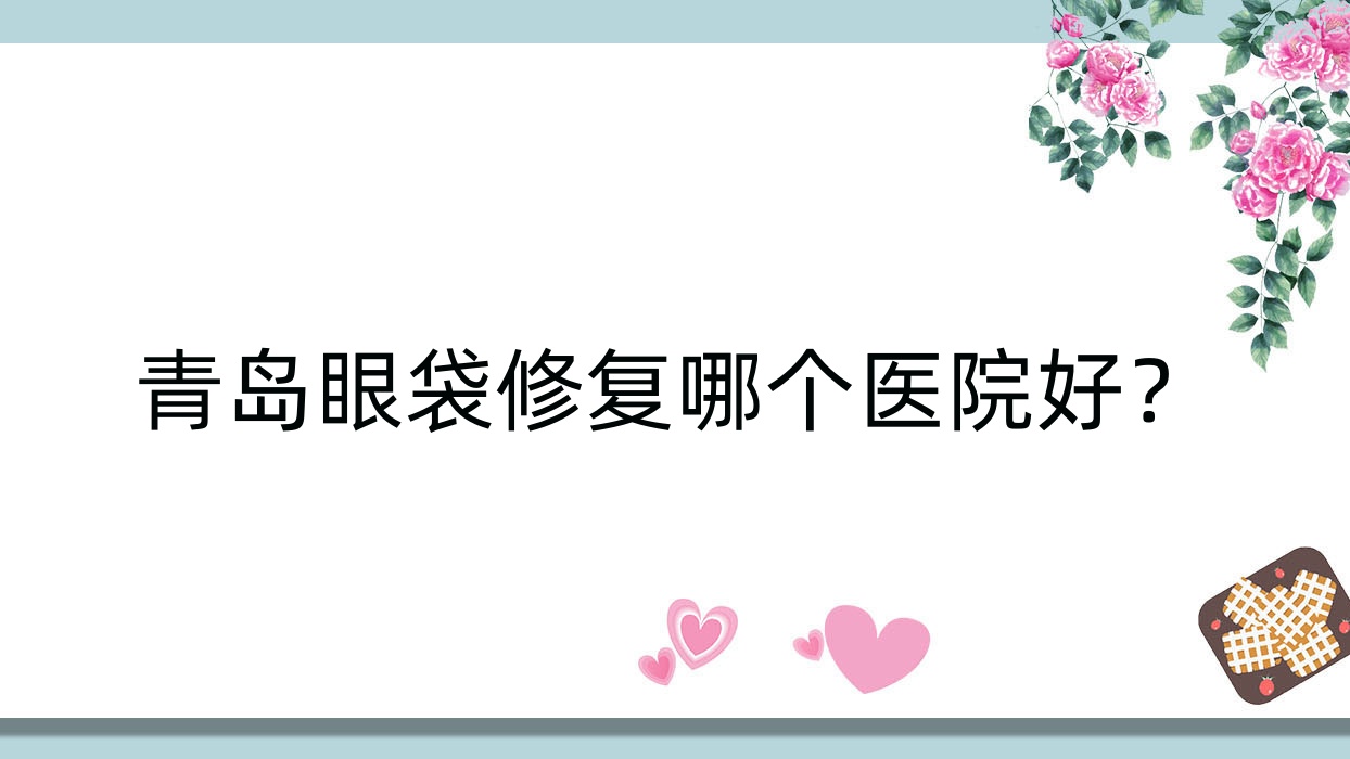 青島眼袋修復(fù)哪個(gè)醫(yī)院好？2023排名榜:奧拉克/傾之美/芊指百媚等入圍！附價(jià)格表