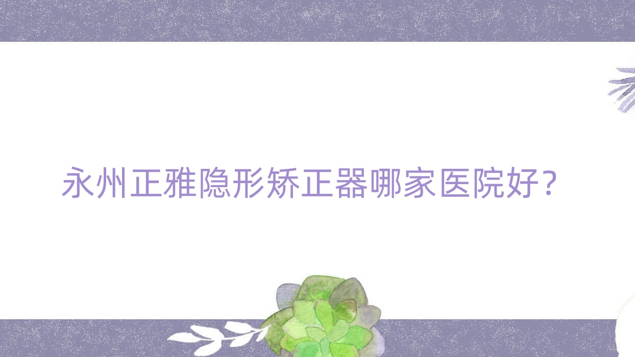 永州正雅隱形矯正器哪家醫(yī)院好？排名前十醫(yī)院有祁陽魏氏/安牙舒星城醫(yī)院