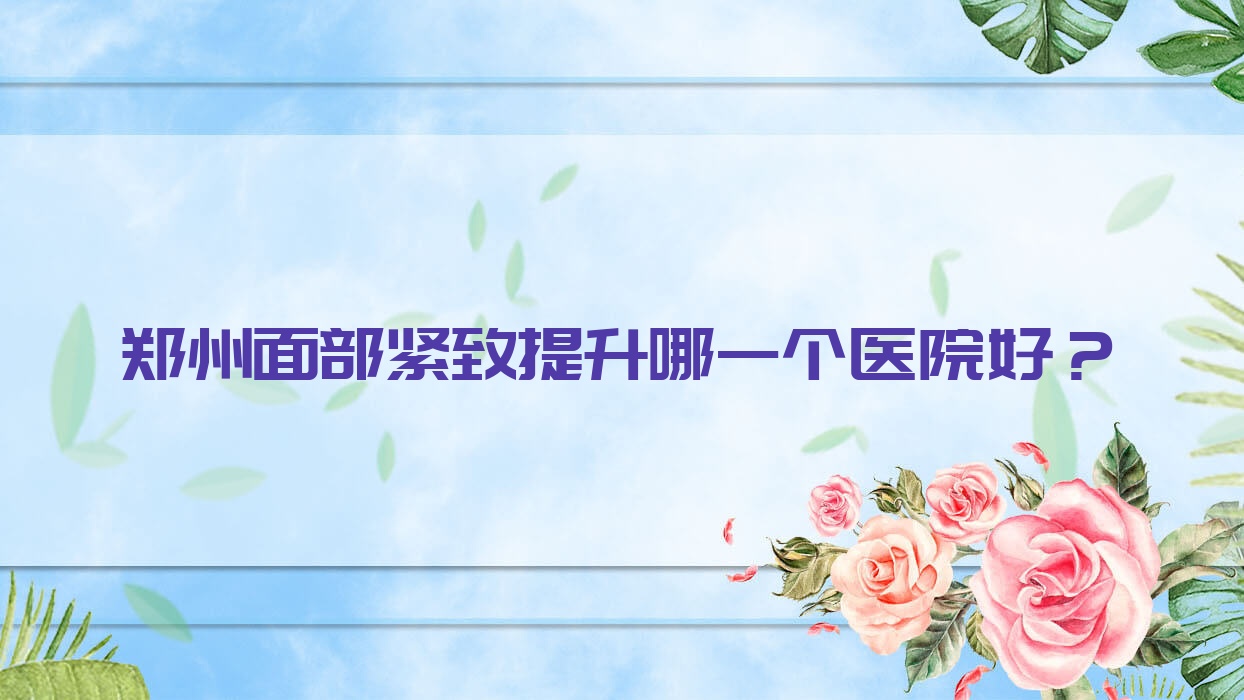 鄭州面部緊致提升哪一個醫(yī)院好？2023排名:河南德榕|東雅|高尚等入選！附價格表