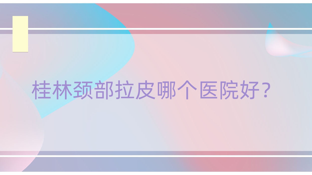 桂林頸部拉皮哪個醫(yī)院好？2023排名:平樂麗身瑪姬/蒲公英/紫熙等入選！附價目表