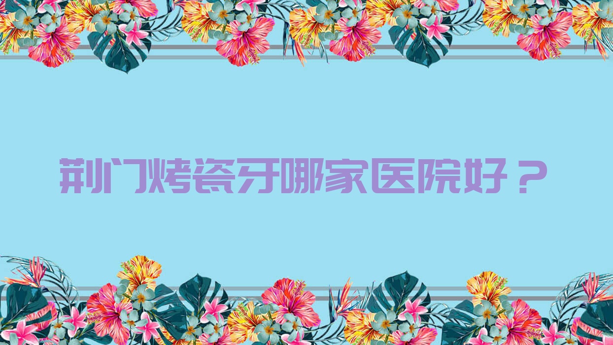 荆门烤瓷牙哪家医院好?排名前十医院有爱雅/小白兔 荆门烤瓷牙哪家医院好?排名前十医院有爱雅/小白兔